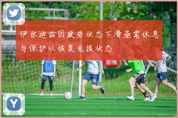 伊尔迪兹因疲劳状态下滑亟需休息与保护以恢复竞技状态