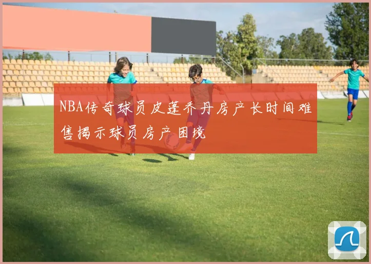 NBA传奇球员皮蓬乔丹房产长时间难售揭示球员房产困境