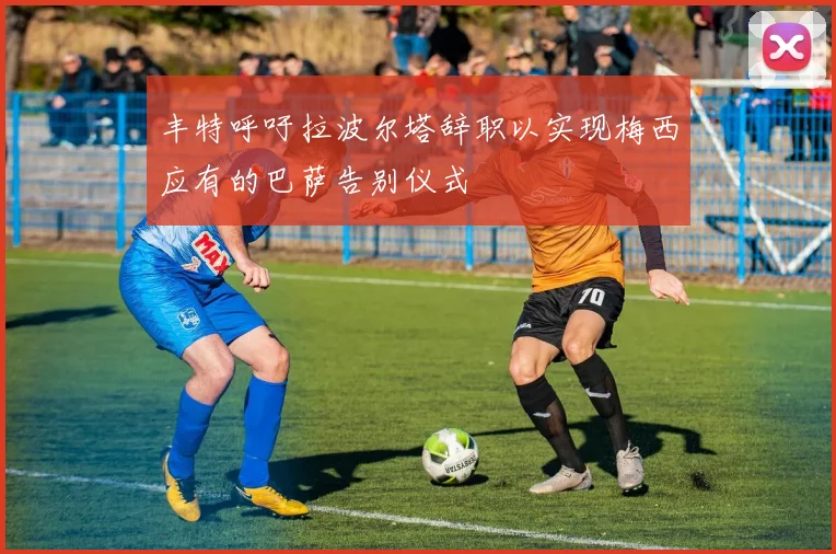丰特呼吁拉波尔塔辞职以实现梅西应有的巴萨告别仪式