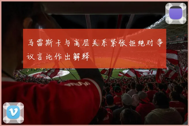 马雷斯卡与高层关系紧张拒绝对争议言论作出解释