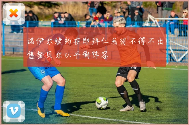 诺伊尔续约在即拜仁或将不得不出售努贝尔以平衡阵容