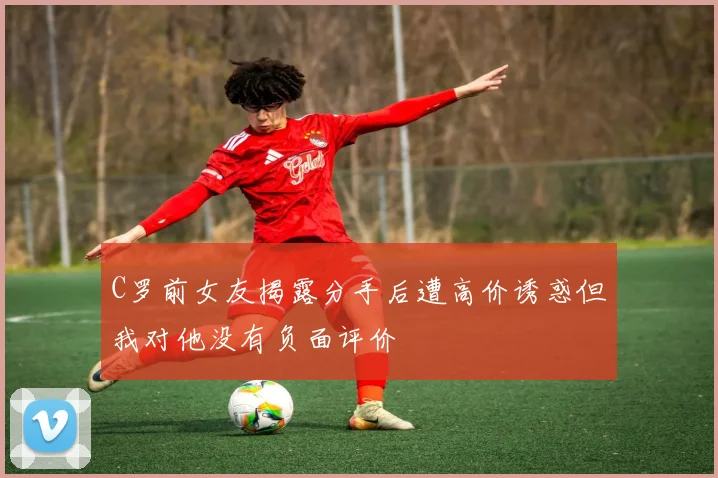 C罗前女友揭露分手后遭高价诱惑但我对他没有负面评价