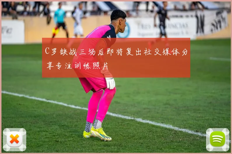 C罗缺战三场后即将复出社交媒体分享专注训练照片