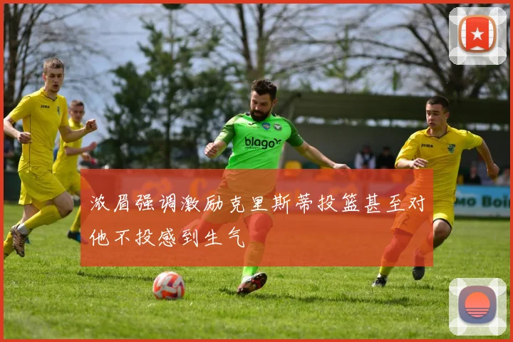 浓眉强调激励克里斯蒂投篮甚至对他不投感到生气
