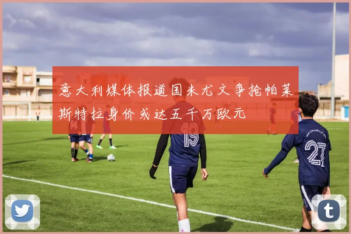 意大利媒体报道国米尤文争抢帕莱斯特拉身价或达五千万欧元