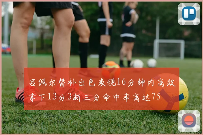 吕佩尔替补出色表现16分钟内高效拿下13分3断三分命中率高达75