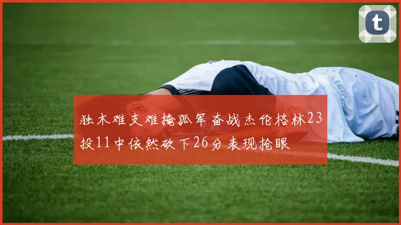 独木难支难掩孤军奋战杰伦格林23投11中依然砍下26分表现抢眼
