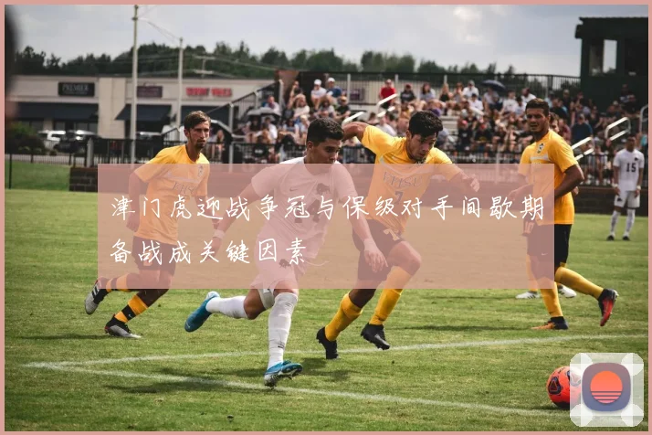 津门虎迎战争冠与保级对手间歇期备战成关键因素