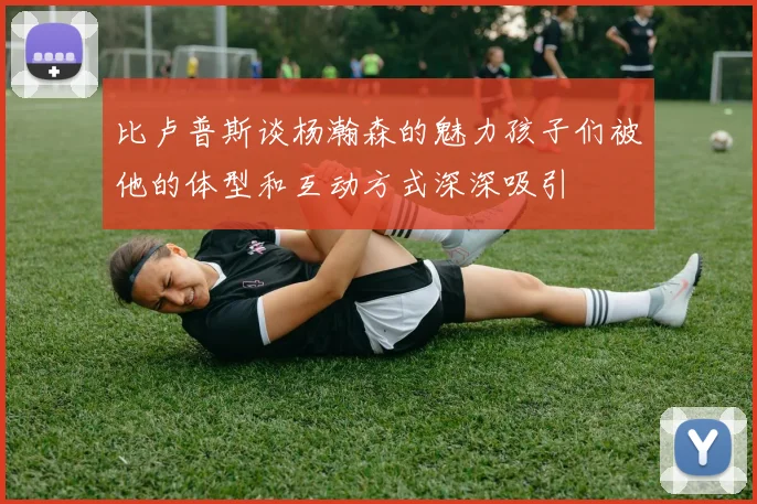 比卢普斯谈杨瀚森的魅力孩子们被他的体型和互动方式深深吸引