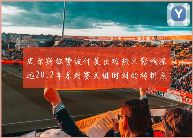 皮尔斯称赞波什复出对热火影响深远2012年系列赛关键时刻的转折点