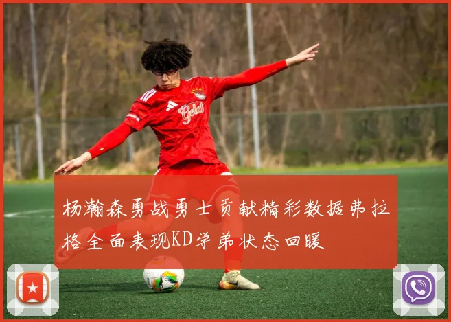 杨瀚森勇战勇士贡献精彩数据弗拉格全面表现KD学弟状态回暖