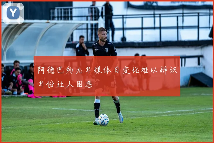 阿德巴约九年媒体日变化难以辨识年份让人困惑