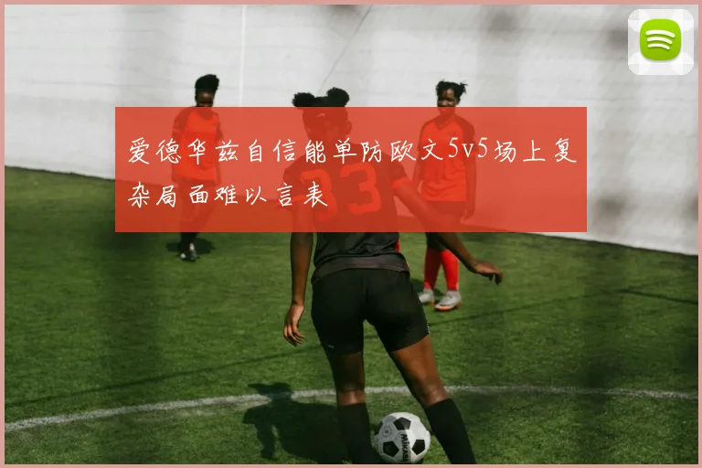 爱德华兹自信能单防欧文5v5场上复杂局面难以言表