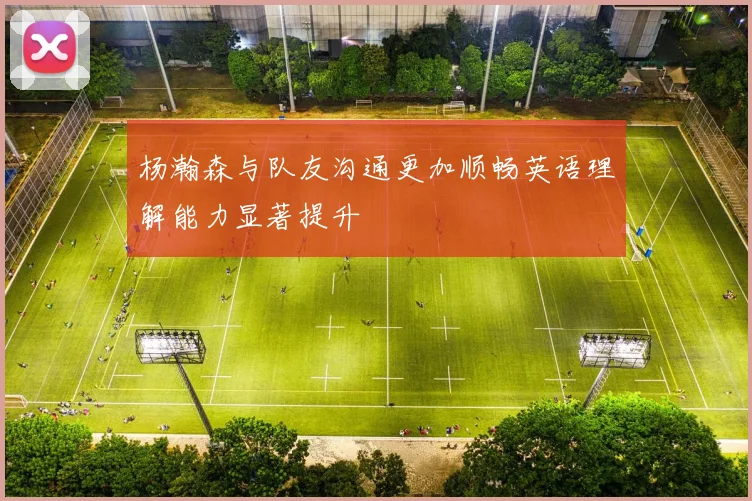 杨瀚森与队友沟通更加顺畅英语理解能力显著提升