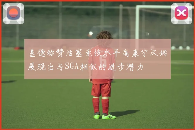 基德称赞活塞竞技水平高康宁汉姆展现出与SGA相似的进步潜力