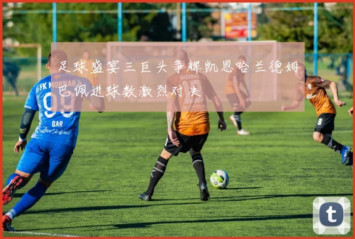 足球盛宴三巨头争辉凯恩哈兰德姆巴佩进球数激烈对决