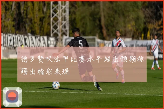 德罗赞叹法甲比赛水平超出预期称踢出精彩表现