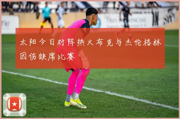 太阳今日对阵热火布克与杰伦格林因伤缺席比赛