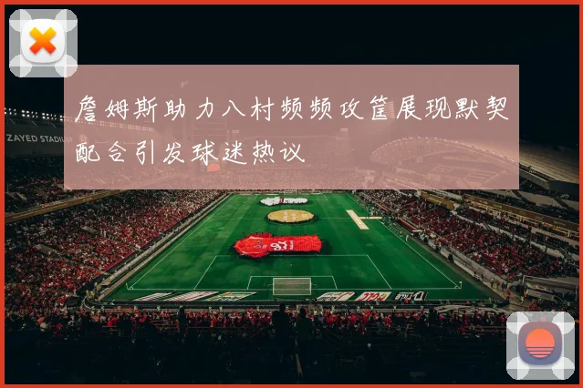 詹姆斯助力八村频频攻筐展现默契配合引发球迷热议