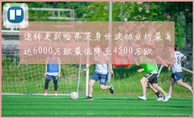 德转更新哈弗茨身价波动分析最高达6000万欧最低降至4500万欧