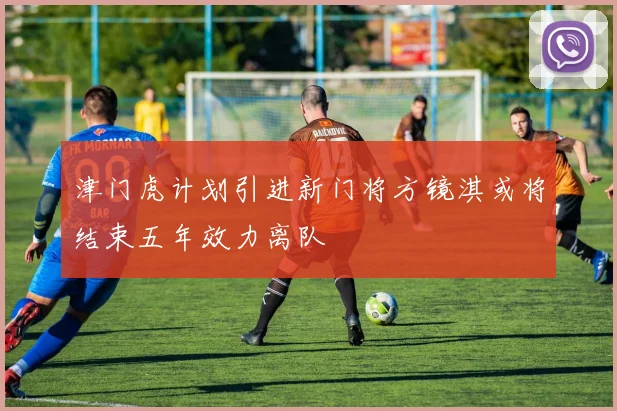 津门虎计划引进新门将方镜淇或将结束五年效力离队