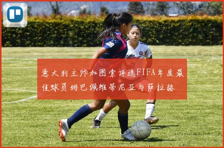 意大利主帅加图索评选FIFA年度最佳球员姆巴佩维蒂尼亚与萨拉赫